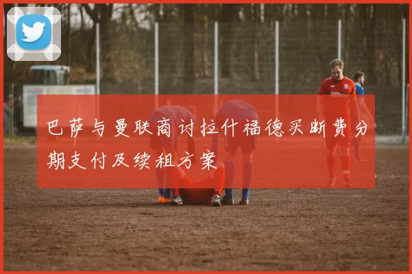 巴萨与曼联商讨拉什福德买断费分期支付及续租方案