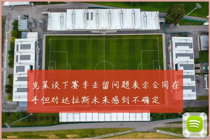 克莱谈下赛季去留问题表示合同在手但对达拉斯未来感到不确定
