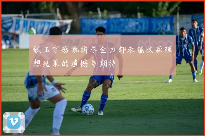 张玉宁感慨拼尽全力却未能收获理想结果的遗憾与期待