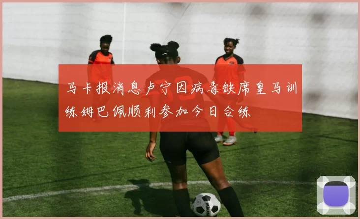 马卡报消息卢宁因病毒缺席皇马训练姆巴佩顺利参加今日合练