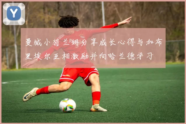 曼城小将兰姆分享成长心得与加布里埃尔互相激励并向哈兰德学习