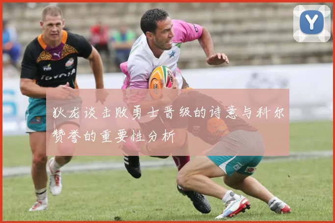 狄龙谈击败勇士晋级的诗意与科尔赞誉的重要性分析