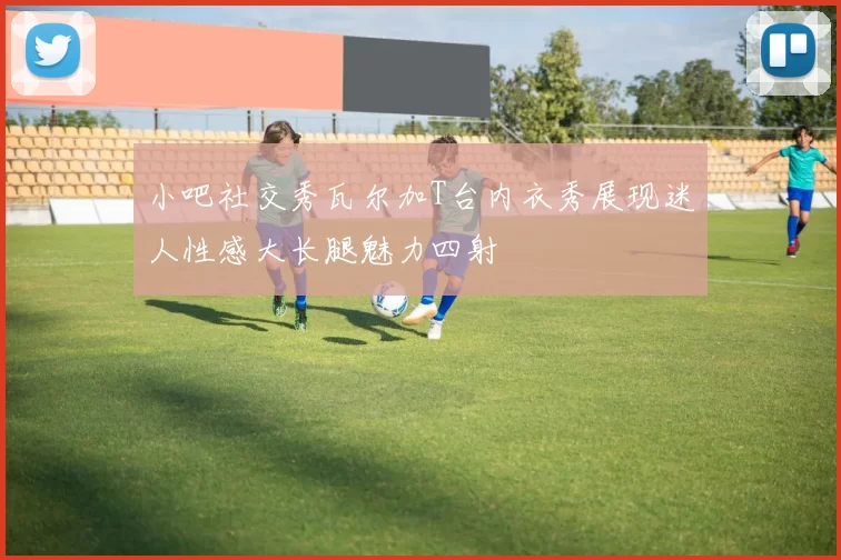 小吧社交秀瓦尔加T台内衣秀展现迷人性感大长腿魅力四射