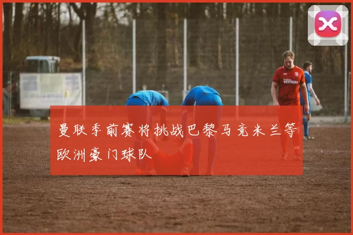 曼联季前赛将挑战巴黎马竞米兰等欧洲豪门球队