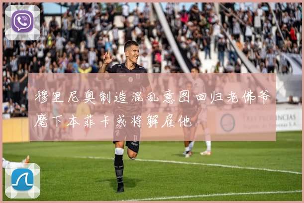 穆里尼奥制造混乱意图回归老佛爷麾下本菲卡或将解雇他