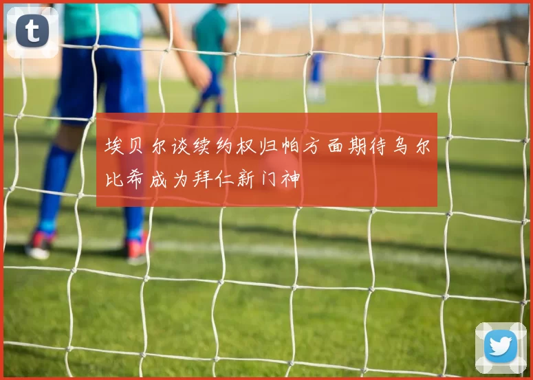 埃贝尔谈续约权归帕方面期待乌尔比希成为拜仁新门神